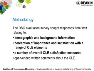 MethodologyThe DSO evaluation survey sought responses from staff relating to:demographic and background informationperception of importance and satisfaction with a range of OLE elementsa number of overall OLE satisfaction measuresopen-ended written comments about the OLE.