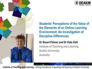 Students’ Perceptions of the Value of the Elements of an Online Learning Environment: An Investigation of Discipline Differences Dr Stuart Palmer and Dr Dale Holt Institute of Teaching and Learning Deakin University Australia 
