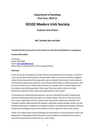 Department of Sociology
                               First Year, 2010-11

                  SO102 Modern Irish Society
                                 Professor Seán Ó Riain



                              JH1, Tuesday 2pm and 3pm



Tutorials for this course will run from week 3 to week 10 and attendance is compulsory.

Contact Information:

3.6 Auxilia
Phone: 708-3688
Email: sean.oriain@nuim.ie
Office Hours: Tuesday 10.30-11.30 or by appointment

Overview

In this course we will explore the major features of contemporary Irish society. In a time of
crisis, we ask what kind of society is Ireland today? What are the ties that bind us together
within the society and the lines along which we are divided? What kinds of social relations
and institutions govern our behaviour, our economic well being, our beliefs and values, and
our sense of who we are? What kinds of person is it possible to be in Ireland today? How
has Ireland come to be organised in these ways? Does our politics allow us to make
democratic collective choices about the organisation of Irish society?

In the process of answering these questions, we also undertake the task of analysing the
structure and the processes that make up a ‘whole’ society. The focus of the course is on
this ‘macro’ organisation of Irish society, where most of the material you covered in first
semester modules addressed the link between individuals and the broader society. You will
therefore expand your ‘toolbox’ of sociological analysis, including how to interpret the kinds
of data that sociologists have used as evidence for their arguments about Irish society.

Finally, the module draws heavily (although not exclusively) on research done by staff in the
Department of Sociology at NUI Maynooth so you will also be introduced to the research
work of the department of which you are a part. Enjoy!


                                              1
 
