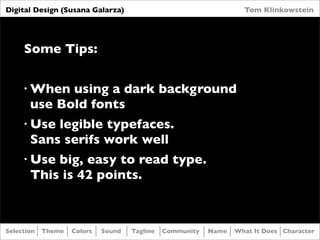 Digital Design (Susana Galarza)                                     Tom Klinkowstein




     Some Tips:

     •   When using a dark background
         use Bold fonts
     •   Use legible typefaces.
         Sans serifs work well
     •   Use big, easy to read type.
         This is 42 points.



Selection   Theme   Colors   Sound   Tagline   Community   Name   What It Does Character
 