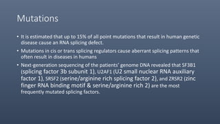Mutations
• It is estimated that up to 15% of all point mutations that result in human genetic
disease cause an RNA splicing defect.
• Mutations in cis or trans splicing regulators cause aberrant splicing patterns that
often result in diseases in humans
• Next-generation sequencing of the patients’ genome DNA revealed that SF3B1
(splicing factor 3b subunit 1), U2AF1 (U2 small nuclear RNA auxiliary
factor 1), SRSF2 (serine/arginine rich splicing factor 2), and ZRSR2 (zinc
finger RNA binding motif & serine/arginine rich 2) are the most
frequently mutated splicing factors.
 