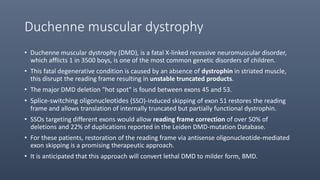 Duchenne muscular dystrophy
• Duchenne muscular dystrophy (DMD), is a fatal X-linked recessive neuromuscular disorder,
which afflicts 1 in 3500 boys, is one of the most common genetic disorders of children.
• This fatal degenerative condition is caused by an absence of dystrophin in striated muscle,
this disrupt the reading frame resulting in unstable truncated products.
• The major DMD deletion "hot spot" is found between exons 45 and 53.
• Splice-switching oligonucleotides (SSO)-induced skipping of exon 51 restores the reading
frame and allows translation of internally truncated but partially functional dystrophin.
• SSOs targeting different exons would allow reading frame correction of over 50% of
deletions and 22% of duplications reported in the Leiden DMD-mutation Database.
• For these patients, restoration of the reading frame via antisense oligonucleotide-mediated
exon skipping is a promising therapeutic approach.
• It is anticipated that this approach will convert lethal DMD to milder form, BMD.
 