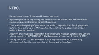 INTRO.
• Human genes contain 9 exons and 8 introns per gene.
• High-throughput RNA sequencing and analysis revealed that 90–95% of human multi-
exon genes produce transcript variants through AS.
• Thus, alternative splicing of pre-mRNAs can lead to the production of multiple protein
isoforms from a single pre-mRNA, significantly enriching the proteomic diversity of
higher eukaryotic organisms.
• About 9% of all mutations reported in the Human Gene Mutation Database (HGMD) are
splicing mutations (18761/208368) (HGMD database, accessed on October 10, 2017).
• Splicing mutations occur in more than 50% of all patients with MDS, implicating
spliceosome dysfunction as a key driver of disease pathophysiology.
 