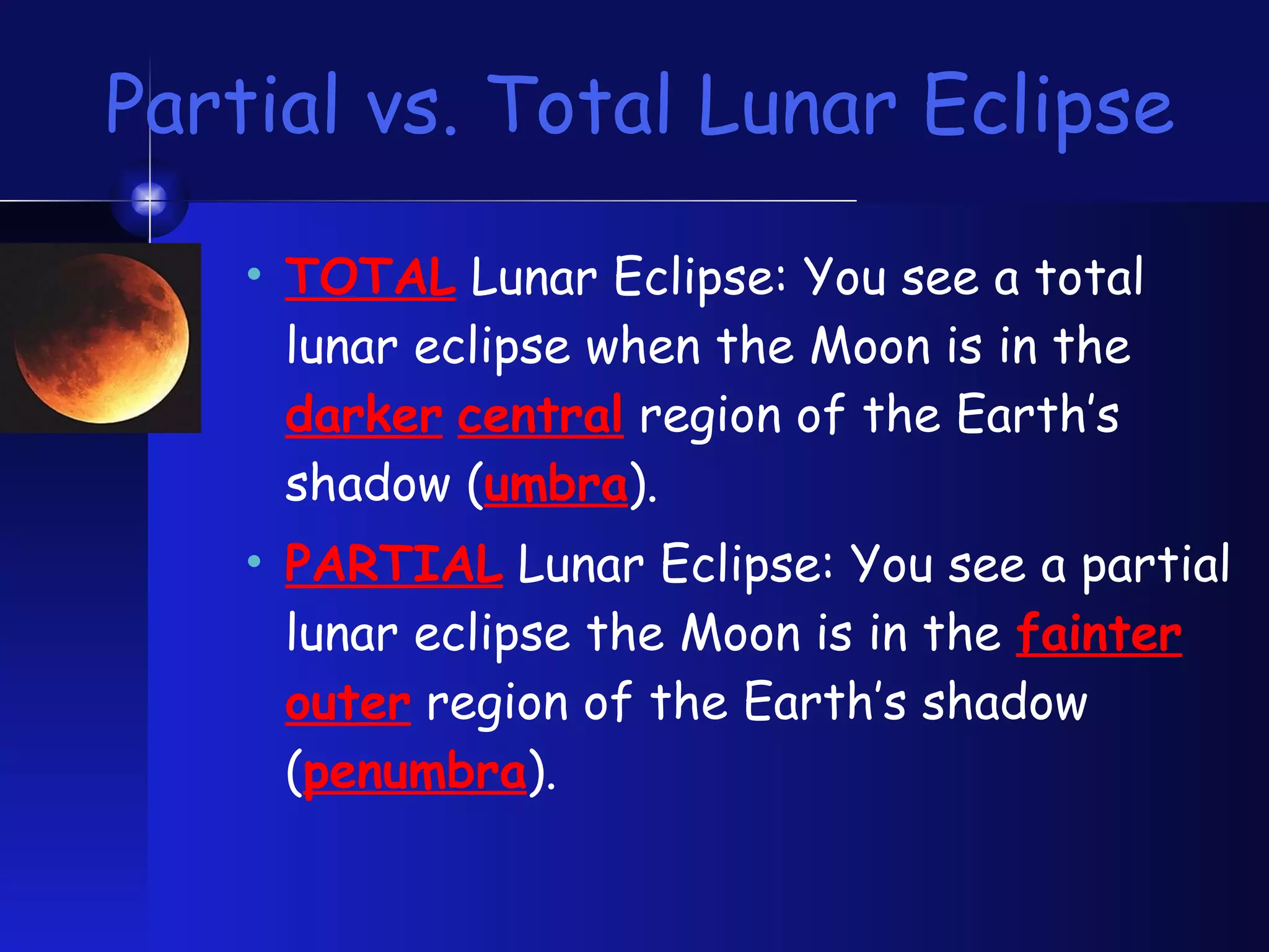Partial vs. Total Lunar Eclipse TOTAL  Lunar Eclipse: You see a total lunar eclipse when the Moon is in the  darker   central   region of the Earth’s shadow ( umbra ). PARTIAL  Lunar Eclipse: You see a partial lunar eclipse the Moon is in the  fainter   outer  region of the Earth’s shadow ( penumbra ). 