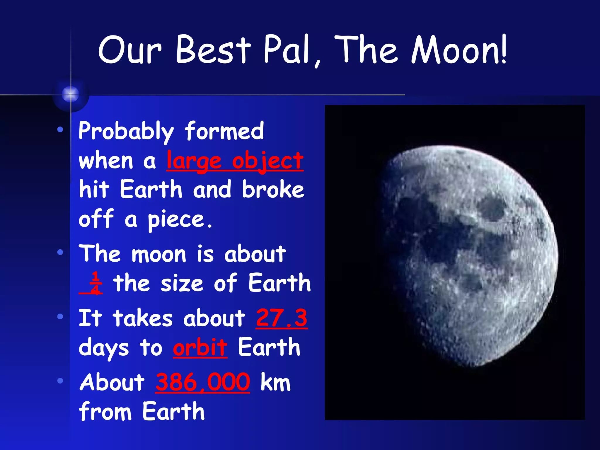 Our Best Pal, The Moon! Probably formed when a  large object  hit Earth and broke off a piece. The moon is about  ¼  the size of Earth It takes about  27.3  days to  orbit  Earth About  386,000  km from Earth 