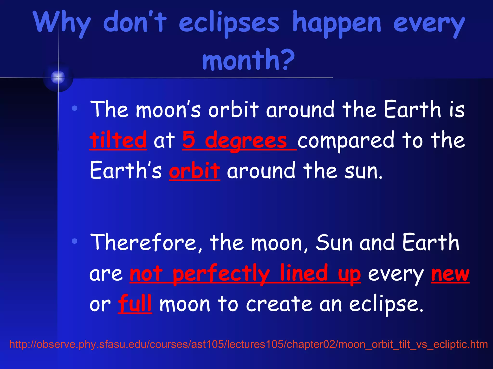 Why don’t eclipses happen every month? The moon’s orbit around the Earth is  tilted  at  5 degrees  compared to the Earth’s  orbit  around the sun. Therefore, the moon, Sun and Earth are  not perfectly lined up  every  new  or  full  moon to create an eclipse. http://observe.phy.sfasu.edu/courses/ast105/lectures105/chapter02/moon_orbit_tilt_vs_ecliptic.htm 