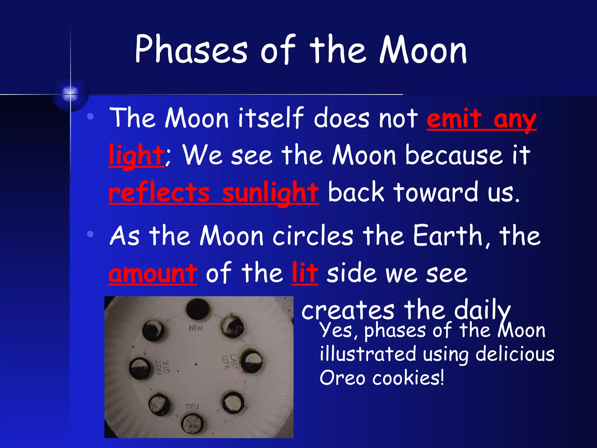 Phases of the Moon The Moon itself does not  emit any light ; We see the Moon because it  reflects sunlight  back toward us. As the Moon circles the Earth, the  amount  of the  lit  side we see  changes , which creates the daily  “phases.”  Yes, phases of the Moon illustrated using delicious Oreo cookies! 