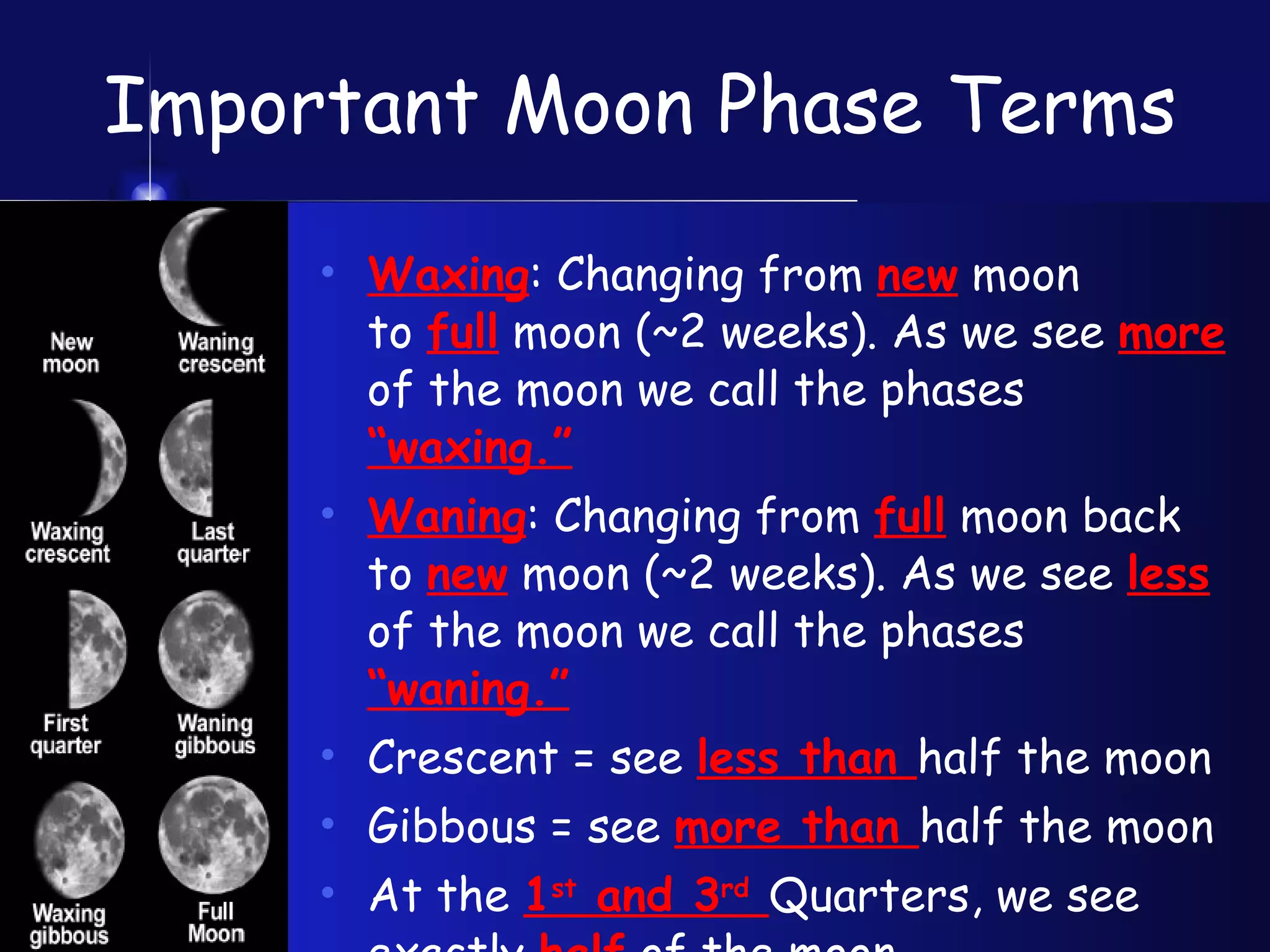 Important Moon Phase Terms Waxing : Changing from  new  moon  to  full  moon (~2 weeks). As we see  more  of the moon we call the phases  “waxing.” Waning : Changing from  full  moon back to  new  moon (~2 weeks). As we see  less  of the moon we call the phases  “waning.” Crescent = see  less than  half the moon Gibbous = see  more than  half the moon At the  1 st  and 3 rd   Quarters, we see  exactly  half  of the moon. 