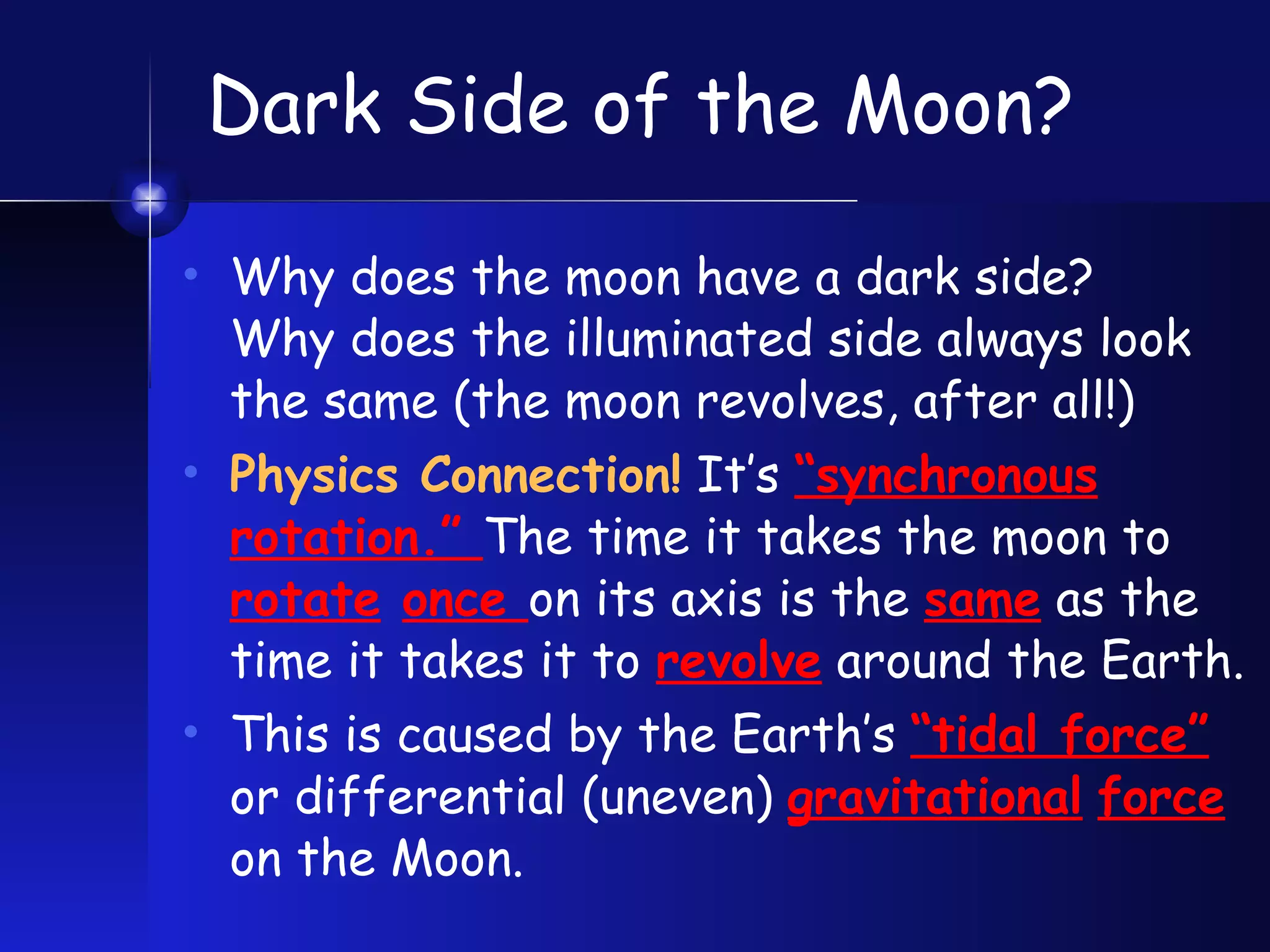 Dark Side of the Moon? Why does the moon have a dark side?  Why does the illuminated side always look the same (the moon revolves, after all!) Physics Connection!  It’s  “synchronous rotation.”  The time it takes the moon to  rotate   once  on its axis is the  same  as the  time it takes it to  revolve  around the Earth. This is caused by the Earth’s  “tidal force”  or differential (uneven)  gravitational   force  on the Moon. 