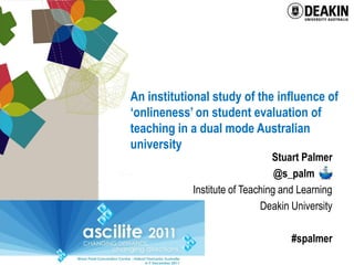 An institutional study of the influence of
‘onlineness’ on student evaluation of
teaching in a dual mode Australian
university
                                Stuart Palmer
                                 @s_palm .
            Institute of Teaching and Learning
                             Deakin University

                                    #spalmer
 