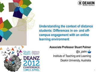 Understanding the context of distance
students: Differences in on- and off-
campus engagement with an online
learning environment

       Associate Professor Stuart Palmer
                               @s_palm .
         Institute of Teaching and Learning
                 Deakin University, Australia

                                                1
 