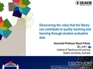 Discovering the value that the library
can contribute to quality teaching and
learning through student evaluation
data
          Associate Professor Stuart Palmer
                                  @s_palm .
            Institute of Teaching and Learning
                    Deakin University, Australia




                                                   1
 