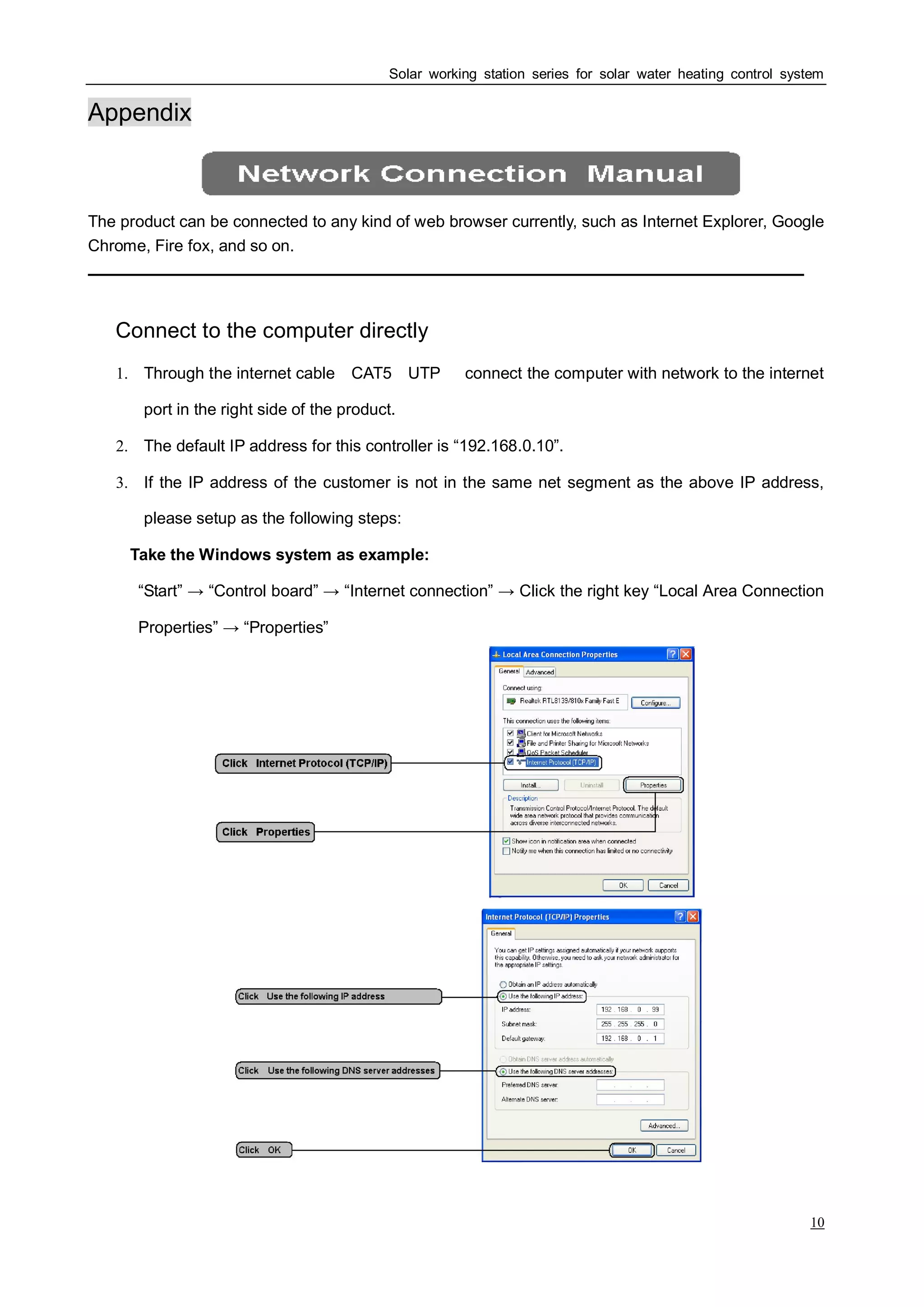 Solar working station series for solar water heating control system
10
Appendix
The product can be connected to any kind of web browser currently, such as Internet Explorer, Google
Chrome, Fire fox, and so on.
Ⅰ Connect to the computer directly
1. Through the internet cable（CAT5，UTP），connect the computer with network to the internet
port in the right side of the product.
2. The default IP address for this controller is “192.168.0.10”.
3. If the IP address of the customer is not in the same net segment as the above IP address,
please setup as the following steps:
Take the Windows system as example:
“Start” → “Control board” → “Internet connection” → Click the right key “Local Area Connection
Properties” → “Properties”
 