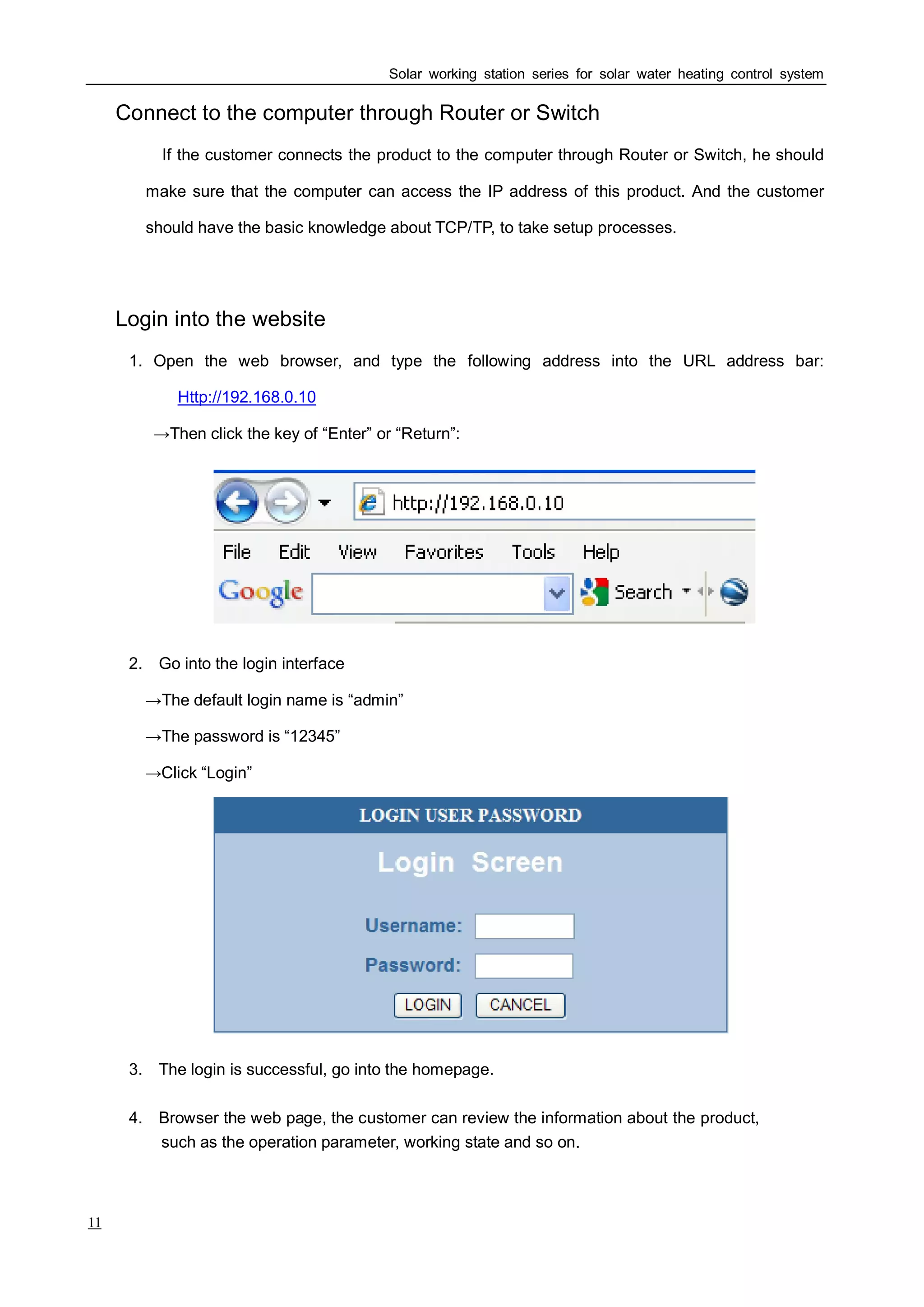 4. Browser the web page, the customer can review the information about the product,
Solar working station series for solar water heating control system
11
Ⅱ Connect to the computer through Router or Switch
If the customer connects the product to the computer through Router or Switch, he should
make sure that the computer can access the IP address of this product. And the customer
should have the basic knowledge about TCP/TP, to take setup processes.
Ⅲ Login into the website
1. Open the web browser, and type the following address into the URL address bar:
Http://192.168.0.10
→Then click the key of “Enter” or “Return”:
2. Go into the login interface
→The default login name is “admin”
→The password is “12345”
→Click “Login”
3. The login is successful, go into the homepage.
such as the operation parameter, working state and so on.
 