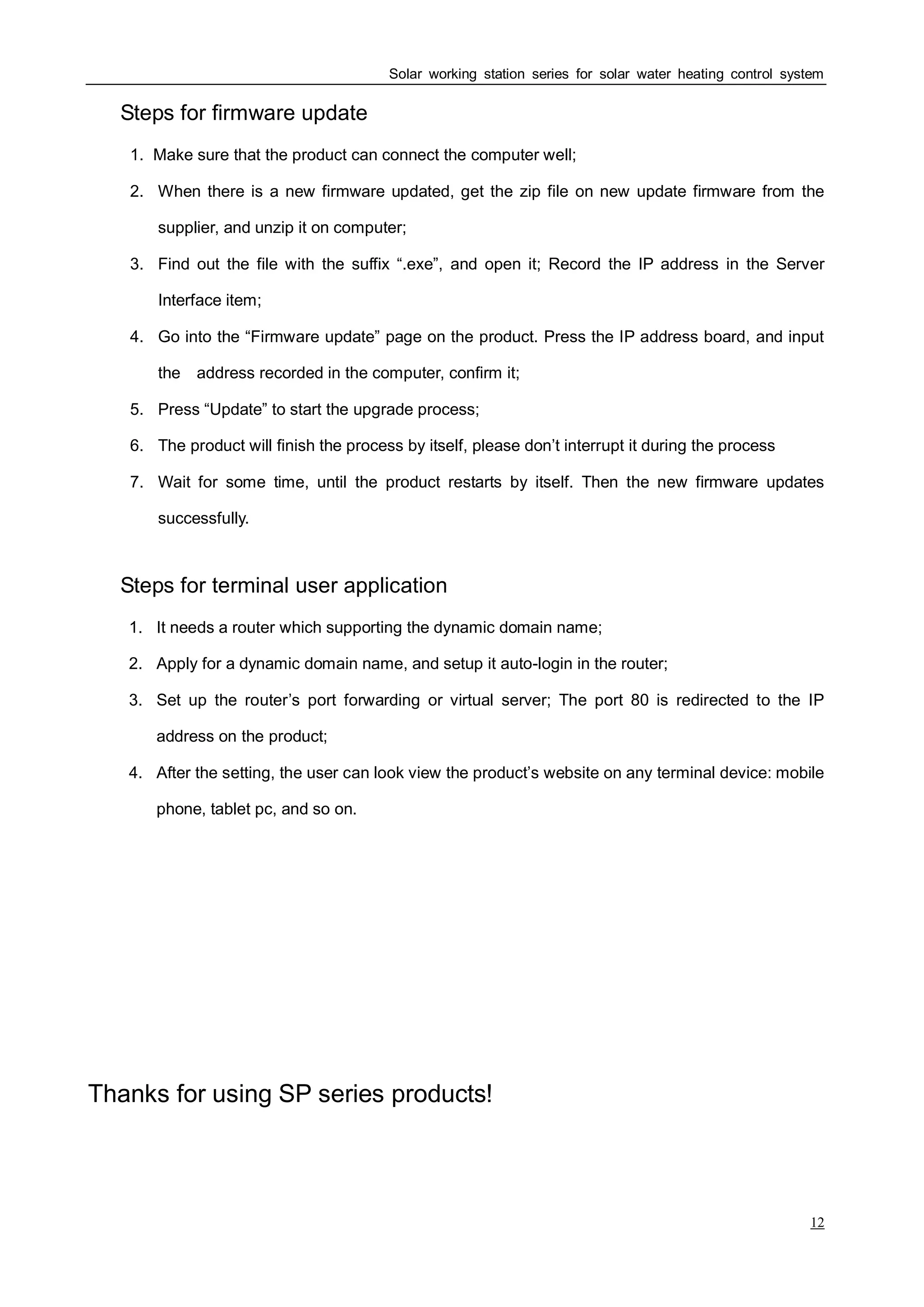 Solar working station series for solar water heating control system
12
Ⅳ Steps for firmware update
1. Make sure that the product can connect the computer well;
2. When there is a new firmware updated, get the zip file on new update firmware from the
supplier, and unzip it on computer;
3. Find out the file with the suffix “.exe”, and open it; Record the IP address in the Server
Interface item;
4. Go into the “Firmware update” page on the product. Press the IP address board, and input
the address recorded in the computer, confirm it;
5. Press “Update” to start the upgrade process;
6. The product will finish the process by itself, please don’t interrupt it during the process
7. Wait for some time, until the product restarts by itself. Then the new firmware updates
successfully.
Ⅴ Steps for terminal user application
1. It needs a router which supporting the dynamic domain name;
2. Apply for a dynamic domain name, and setup it auto-login in the router;
3. Set up the router’s port forwarding or virtual server; The port 80 is redirected to the IP
address on the product;
4. After the setting, the user can look view the product’s website on any terminal device: mobile
phone, tablet pc, and so on.
Thanks for using SP series products!
 