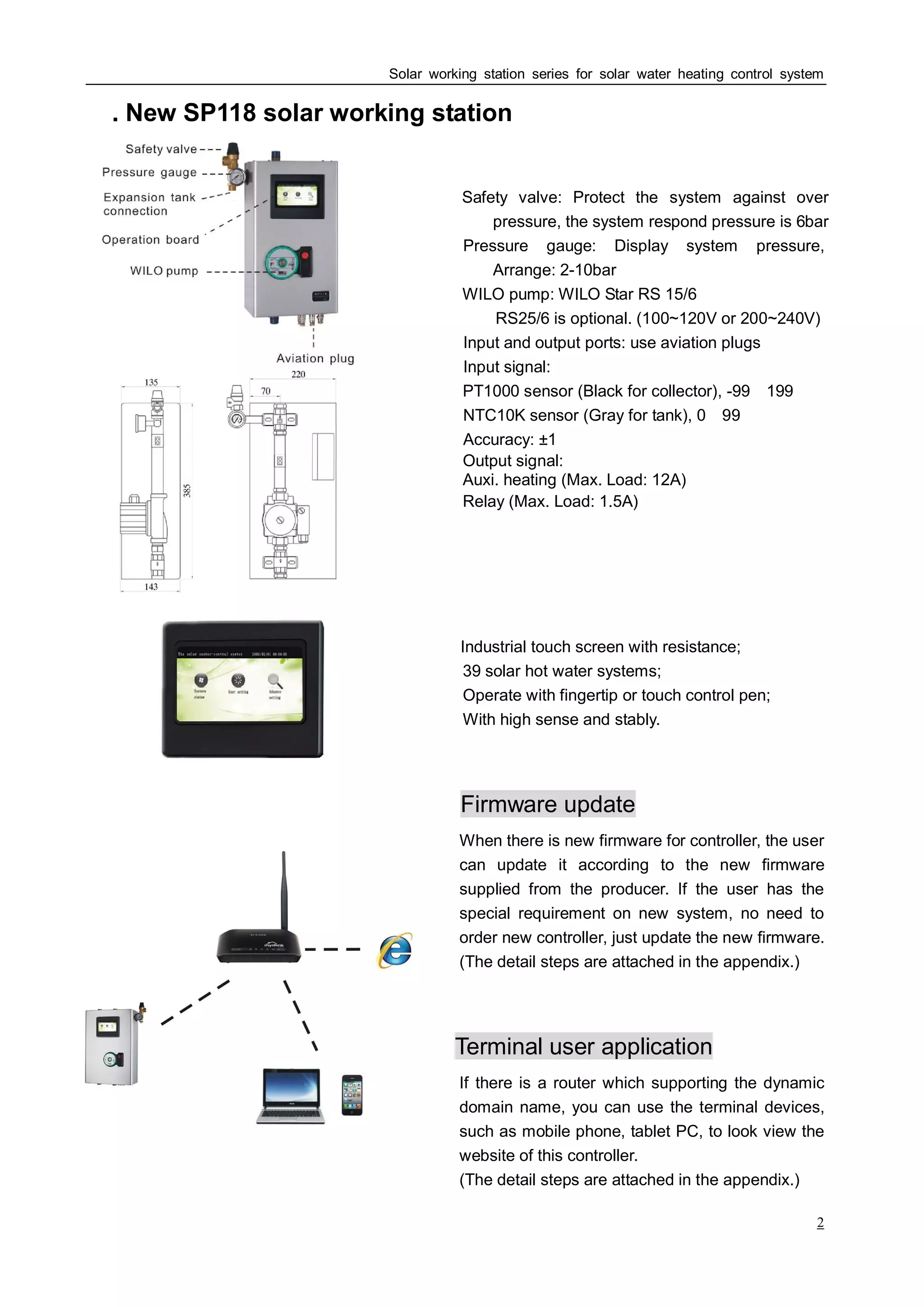 Solar working station series for solar water heating control system
2
. New SPⅠ 118 solar working station
Safety valve: Protect the system against over
pressure, the system respond pressure is 6bar
Pressure gauge: Display system pressure,
Arrange: 2-10bar
WILO pump: WILO Star RS 15/6
RS25/6 is optional. (100~120V or 200~240V)
Input and output ports: use aviation plugs
Input signal:
PT1000 sensor (Black for collector), -99～199℃
NTC10K sensor (Gray for tank), 0～99℃
Accuracy: ±1℃
Output signal:
Auxi. heating (Max. Load: 12A)
Relay (Max. Load: 1.5A)
Industrial touch screen with resistance;
39 solar hot water systems;
Operate with fingertip or touch control pen;
With high sense and stably.
Firmware update
When there is new firmware for controller, the user
can update it according to the new firmware
supplied from the producer. If the user has the
special requirement on new system, no need to
order new controller, just update the new firmware.
(The detail steps are attached in the appendix.)
Terminal user application
If there is a router which supporting the dynamic
domain name, you can use the terminal devices,
such as mobile phone, tablet PC, to look view the
website of this controller.
(The detail steps are attached in the appendix.)
 