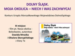 DOLNY ŚLĄSK.
MOJA OKOLICA – NIECH I WAS ZACHWYCA!
Konkurs Urzędu Marszałkowskiego Województwa Dolnośląskiego
III miejsce
- film pt. Nasza okolica -
Bolesławiec, autorstwa
Dawida Mrozika
i Oliwiera Skorupińskiego
z klasy 7a
 