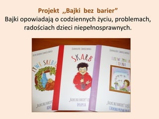 Projekt ,,Bajki bez barier”
Bajki opowiadają o codziennych życiu, problemach,
radościach dzieci niepełnosprawnych.
 