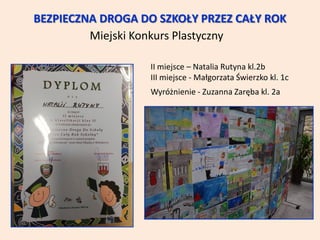 BEZPIECZNA DROGA DO SZKOŁY PRZEZ CAŁY ROK
Miejski Konkurs Plastyczny
II miejsce – Natalia Rutyna kl.2b
III miejsce - Małgorzata Świerzko kl. 1c
Wyróżnienie - Zuzanna Zaręba kl. 2a
 