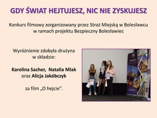 GDY ŚWIAT HEJTUJESZ, NIC NIE ZYSKUJESZ
Konkurs filmowy zorganizowany przez Straż Miejską w Bolesławcu
w ramach projektu Bezpieczny Bolesławiec
Wyróżnienie zdobyła drużyna
w składzie:
Karolina Sacher, Natalia Mlak
oraz Alicja Jakóbczyk
za film „O hejcie”.
 