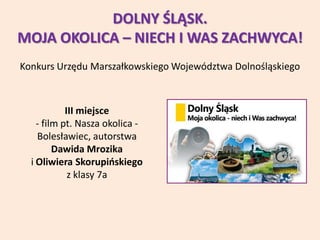 DOLNY ŚLĄSK.
MOJA OKOLICA – NIECH I WAS ZACHWYCA!
Konkurs Urzędu Marszałkowskiego Województwa Dolnośląskiego
III miejsce
- film pt. Nasza okolica -
Bolesławiec, autorstwa
Dawida Mrozika
i Oliwiera Skorupińskiego
z klasy 7a
 