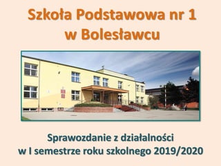 Szkoła Podstawowa nr 1
w Bolesławcu
Sprawozdanie z działalności
w I semestrze roku szkolnego 2019/2020
 