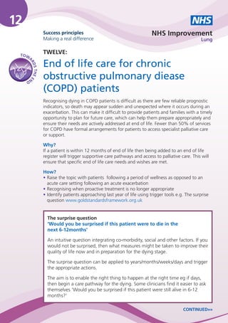 12                                                                                               NHS
                   Success principles                                       NHS Improvement
                   Making a real difference                                                           Lung


 TO W
                   TWELVE:
     A
                   End of life care for chronic
      RD
         S THE E




     ND            obstructive pulmonary diease
                   (COPD) patients
                   Recognising dying in COPD patients is difficult as there are few reliable prognostic
                   indicators, so death may appear sudden and unexpected where it occurs during an
                   exacerbation. This can make it difficult to provide patients and families with a timely
                   opportunity to plan for future care, which can help them prepare appropriately and
                   ensure their needs are actively addressed at end of life. Fewer than 50% of services
                   for COPD have formal arrangements for patients to access specialist palliative care
                   or support.

                   Why?
                   If a patient is within 12 months of end of life then being added to an end of life
                   register will trigger supportive care pathways and access to palliative care. This will
                   ensure that specific end of life care needs and wishes are met.

                   How?
                   • Raise the topic with patients following a period of wellness as opposed to an
                     acute care setting following an acute exacerbation
                   • Recognising when proactive treatment is no longer appropriate
                   • Identify patients approaching last year of life using trigger tools e.g. The surprise
                     question www.goldstandardsframework.org.uk


                     The surprise question
                     ‘Would you be surprised if this patient were to die in the
                     next 6-12months’

                     An intuitive question integrating co-morbidity, social and other factors. If you
                     would not be surprised, then what measures might be taken to improve their
                     quality of life now and in preparation for the dying stage.

                     The surprise question can be applied to years/months/weeks/days and trigger
                     the appropriate actions.

                     The aim is to enable the right thing to happen at the right time eg if days,
                     then begin a care pathway for the dying. Some clinicians find it easier to ask
                     themselves ‘Would you be surprised if this patient were still alive in 6-12
                     months?’

                                                                                            CONTINUED»»
 