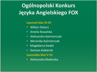 Ogólnopolski Konkurs
Języka Angielskiego FOX
Laureaci klas III-IV:
• Wiktor Dekarz
• Amelia Kowalska
• Aleksandra Kaźmierczak
• Weronika Kaźmierczak
• Magdalena Kiedel
• Damian Kobierski
Laureatka klas V-VI:
• Aleksandra Kłodnicka
 