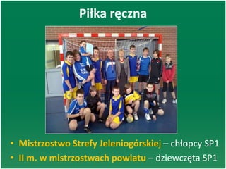 Piłka ręczna
• Mistrzostwo Strefy Jeleniogórskiej – chłopcy SP1
• II m. w mistrzostwach powiatu – dziewczęta SP1
 