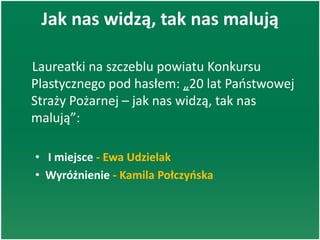 Jak nas widzą, tak nas malują
Laureatki na szczeblu powiatu Konkursu
Plastycznego pod hasłem: „20 lat Paostwowej
Straży Pożarnej – jak nas widzą, tak nas
malują”:
• I miejsce - Ewa Udzielak
• Wyróżnienie - Kamila Połczyoska
 