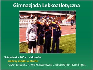 Gimnazjada Lekkoatletyczna
Sztafeta 4 x 100 m. chłopców
srebrny medal w strefie:
Paweł Jóźwiak , Arwid Krzyżanowski , Jakub Rajfur i Kamil Igras.
 