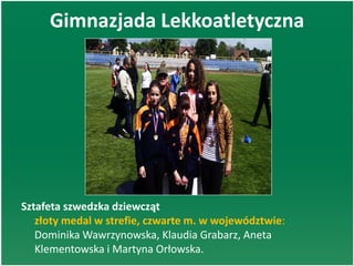 Gimnazjada Lekkoatletyczna
Sztafeta szwedzka dziewcząt
złoty medal w strefie, czwarte m. w województwie:
Dominika Wawrzynowska, Klaudia Grabarz, Aneta
Klementowska i Martyna Orłowska.
 