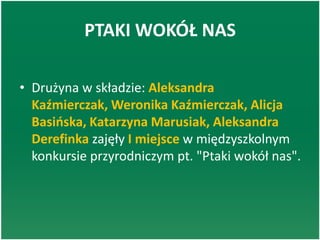 PTAKI WOKÓŁ NAS
• Drużyna w składzie: Aleksandra
Kaźmierczak, Weronika Kaźmierczak, Alicja
Basioska, Katarzyna Marusiak, Aleksandra
Derefinka zajęły I miejsce w międzyszkolnym
konkursie przyrodniczym pt. "Ptaki wokół nas".
 