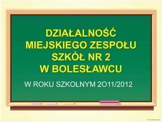 DZIAŁALNOŚĆ
MIEJSKIEGO ZESPOŁU
SZKÓŁ NR 2
W BOLESŁAWCU
W ROKU SZKOLNYM 2O11/2012
 