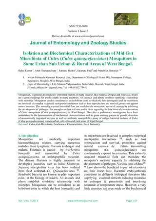 ISSN 2320-7078
Volume 1 Issue 3
Online Available at www.entomoljournal.com
Journal of Entomology and Zoology Studies
Vol. 1 No. 3 2013 www.entomoljournal.com Page | 67
Isolation and Biochemical Characterizations of Mid Gut
Microbiota of Culex (Culex quinquefasciatus) Mosquitoes in
Some Urban Sub Urban & Rural Areas of West Bengal.
Rahul Kumar 1
, Amit Chattopadhyay 1
, Santanu Maitra 2
, Satarupa Paul1
and Pranab Kr. Banerjee 1,2*
1. Vector Molecular Genetics Research Unit, Department of Zoology (UG and PG), Serampore College,
Serampore, Hooghly, West Bengal, India
2. Dept. of Microbiology, R.K. Mission Vidyamandira, Belur Math, Howrah, West Bengal, India
[E-mail: pkbjan1961@gmail.com; Tel: +91-9831227344]
Mosquitoes, in general are medically important vectors of many diseases like Malaria, Dengue and Filariasis, which
are a great challenge for public health in many countries. All animals and plants establish symbiotic relationship
with microbes. Mosquitoes can be considered as an holobiont units in which the host (mosquito) and its microbiota
are involved in complex reciprocal multipartite interaction such as host reproduction and survival, protection against
natural enemies. This naturally acquired microbial flora can modulate the mosquitos’ vectorial capacity by inhibiting
the development of pathogen. But enough care has not been under taken regarding the biochemical characterization
of Culex mosquitoes (Culex quinquefasciatus) in West Bengal. Therefore a preliminary investigation have been
undertaken for the determination of biochemical characterization such as gram staining, pattern of growth, detection
of economically important enzyme as well as antibiotic susceptibility assay of midgut bacterial isolates of Culex
(Culex quinquefasciatus) in some urban, sub-urban and rural areas of West Bengal.
Keyword: Culex, Gut-Microbiota, Biochemical Characteristics, Basal Immunity.
1. Introduction
Mosquitoes are medically important
haematophagous vectors, carrying numerous
maladies from lymphatic filariasis to dengue and
malaria. Filariasis is caused by Wuchereria
bancrofti and transmitted by Culex
quinquefasciatus, an anthropophilic mosquito.
The disease filariasis is highly prevalent in
developing countries such as India. Moreover,
Japanese encephalitis virus has been isolated
from field collected Cx. Quinquefasciatus [1]
.
Symbiotic bacteria are known to play important
roles in the biology of insects. All animals and
plants establish symbiotic relationship with
microbes. Mosquitoes can be considered as an
holobiont units in which the host (mosquito) and
its microbiota are involved in complex reciprocal
multipartite interactions [2]
, such as host
reproduction and survival, protection against
natural enemies etc. Filaria transmitting
mosquitoes (Cx. quinquefasciatus) are
continuously exposed to microbes. This naturally
acquired microbial flora can modulate the
mosquito’s vectorial capacity by inhibiting the
development of pathogen. Various lines of data [3-
6]
have shown the beneficial impact of microbiota
on their insect host. Bacterial endosymbionts
contribute to different biological functions like
supplying essential nutrients inducing resistance
to pathogen & parasitoids and interfering
tolerance of temperature stress. However, a very
little attention has been made on the biochemical
 