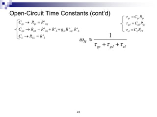 9
1 10
rad/sec
80 1000 1080
H
w  

43
Open-Circuit Time Constants (cont’d)
'
' ' ' '
'
gs gs sig
gd gd sig L m sig L
L CL L
C R R
C R R R g R R
C R R
 
   
 
gs gs gs
gd gd gd
cl L CL
C R
C R
C R






1
H
gs gd cl
w
  

 
 Numberical Example: Find .
H
w
1 pF
1pF
gs
gd
C
C


80 k neglect
1000 k
gs L
gd
R C
R
 W
 W
 Given:
 Solution:
80 ns
1000 ns
gs gs gs
gd gd gd
C R
C R


 
 
OCTC allows us to
determine the circuit
component(s) that
limit the value of wH
 