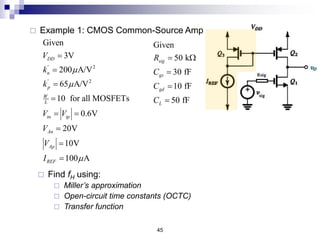 45
 Example 1: CMOS Common-Source Amp
' 2
' 2
Given
3V
200 A/V
65 A/V
10 for all MOSFETs
0.6V
20V
10V
100 A
DD
n
p
W
L
tn tp
An
Ap
REF
V
k
k
V V
V
V
I







 



 Find fH using:
 Miller’s approximation
 Open-circuit time constants (OCTC)
 Transfer function
Given
50 k
30 fF
10 fF
50 fF
sig
gs
gd
L
R
C
C
C
 W



 