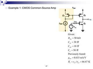 47
 Example 1: CMOS Common-Source Amp
1
'
1 2
Given:
50 k
30 fF
10 fF
50 fF
Previously found:
0.633 mA/V
// 66.67 K
sig
gs
gd
L
m
L o o
R
C
C
C
g
R r r
 W




 
' '
1
'
OCTC
' 50k
' (1 ) 50 43.2 66.67 2226.67k
66.67k
30 50 10 2226.67 50 66.67
1500 22266.7 3333.3
1
5.87 MHz
2
L
L
gs sig
gd sig m L L
C L
H gs gs gd gd L C
H
H
R R
R R g R R
R R
C R C R C R
f

p
 
      
 
  
     
  
 
 
