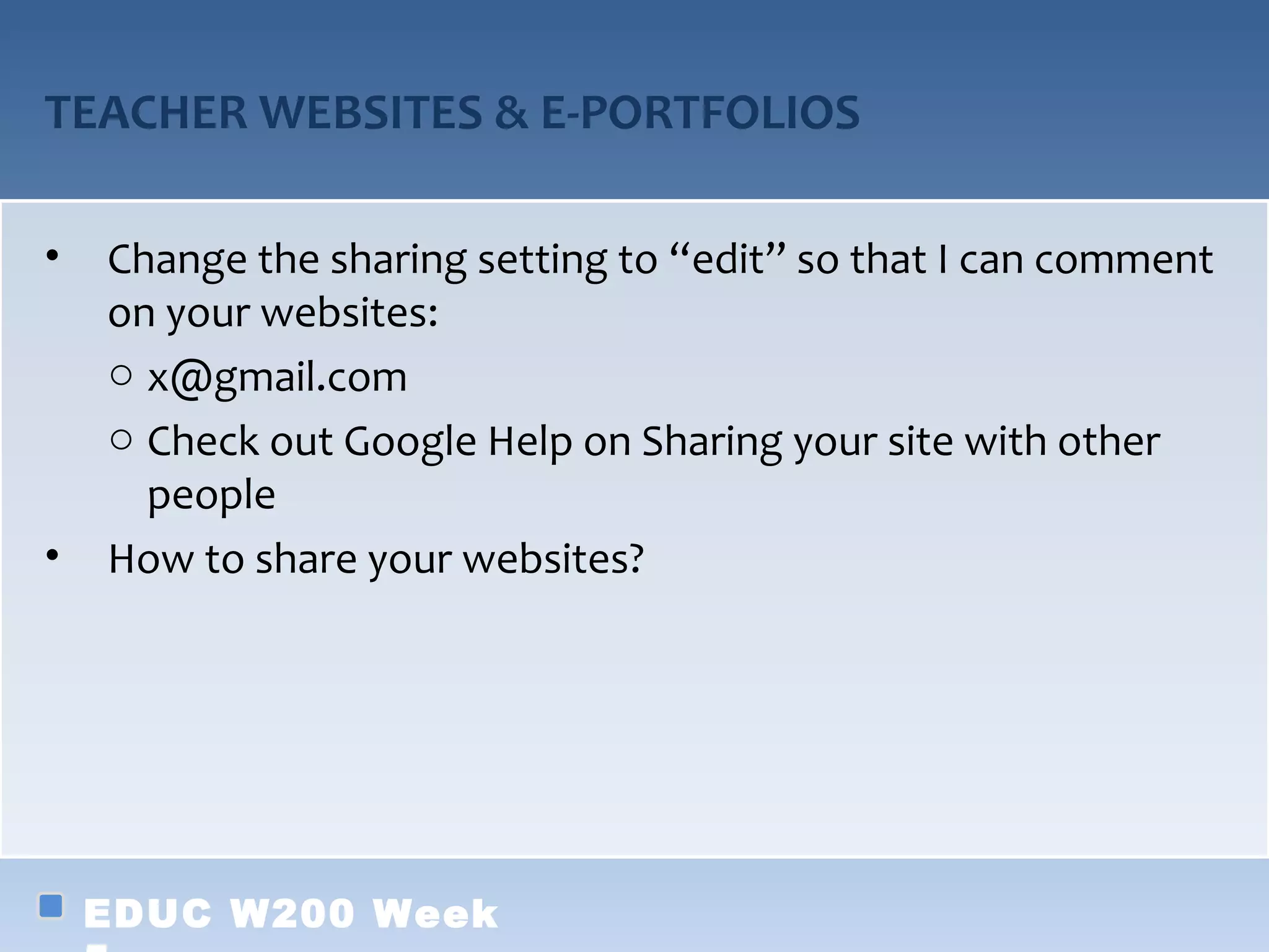 TEACHER WEBSITES & E-PORTFOLIOS

•   Change the sharing setting to “edit” so that I can comment
    on your websites:
    o x@gmail.com
    o Check out Google Help on Sharing your site with other
      people
•   How to share your websites?




    EDUC W200 Week
 