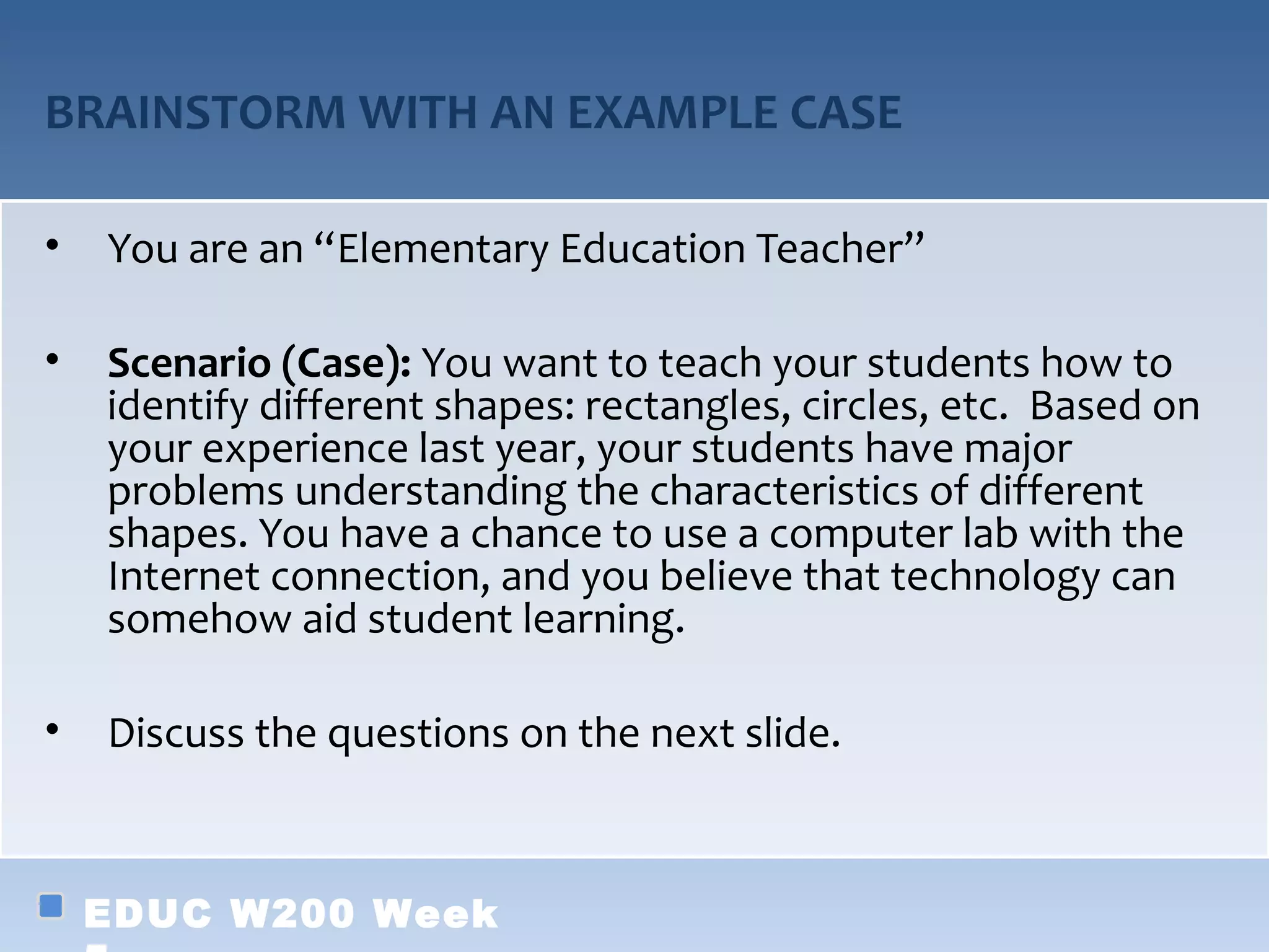 BRAINSTORM WITH AN EXAMPLE CASE

•   You are an “Elementary Education Teacher”

•   Scenario (Case): You want to teach your students how to
    identify different shapes: rectangles, circles, etc. Based on
    your experience last year, your students have major
    problems understanding the characteristics of different
    shapes. You have a chance to use a computer lab with the
    Internet connection, and you believe that technology can
    somehow aid student learning.

•   Discuss the questions on the next slide.



    EDUC W200 Week
 