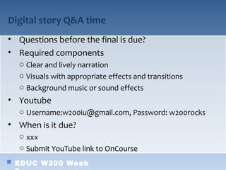 Digital story Q&A time
• Questions before the final is due?
• Required components
  o Clear and lively narration
  o Visuals with appropriate effects and transitions
  o Background music or sound effects
• Youtube
  o Username:w200iu@gmail.com, Password: w200rocks
• When is it due?
  o xxx
  o Submit YouTube link to OnCourse
 EDUC W200 Week
 