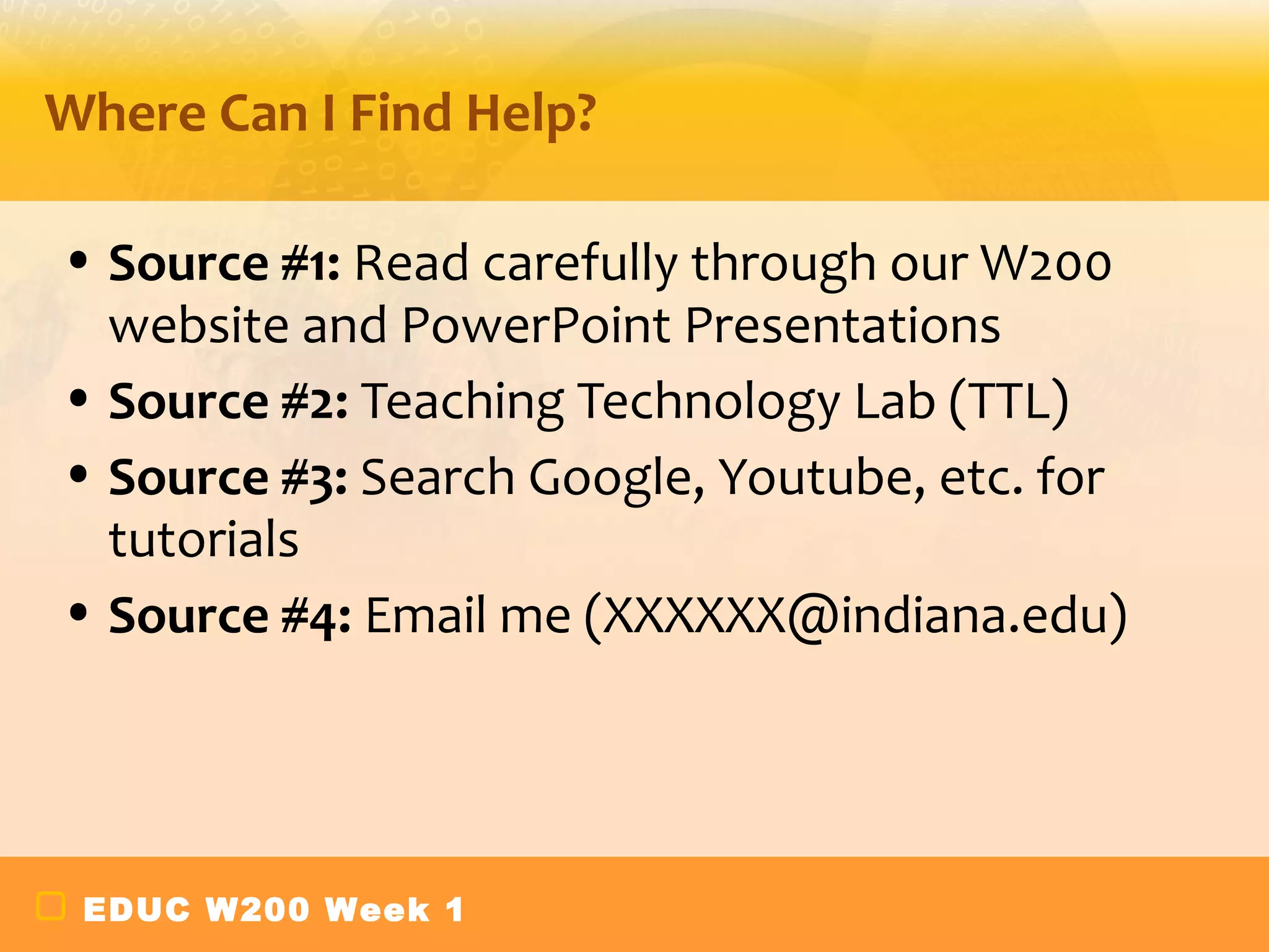 Where Can I Find Help?

• Source #1: Read carefully through our W200
  website and PowerPoint Presentations
• Source #2: Teaching Technology Lab (TTL)
• Source #3: Search Google, Youtube, etc. for
  tutorials
• Source #4: Email me (XXXXXX@indiana.edu)




 EDUC W200 Week 1
 