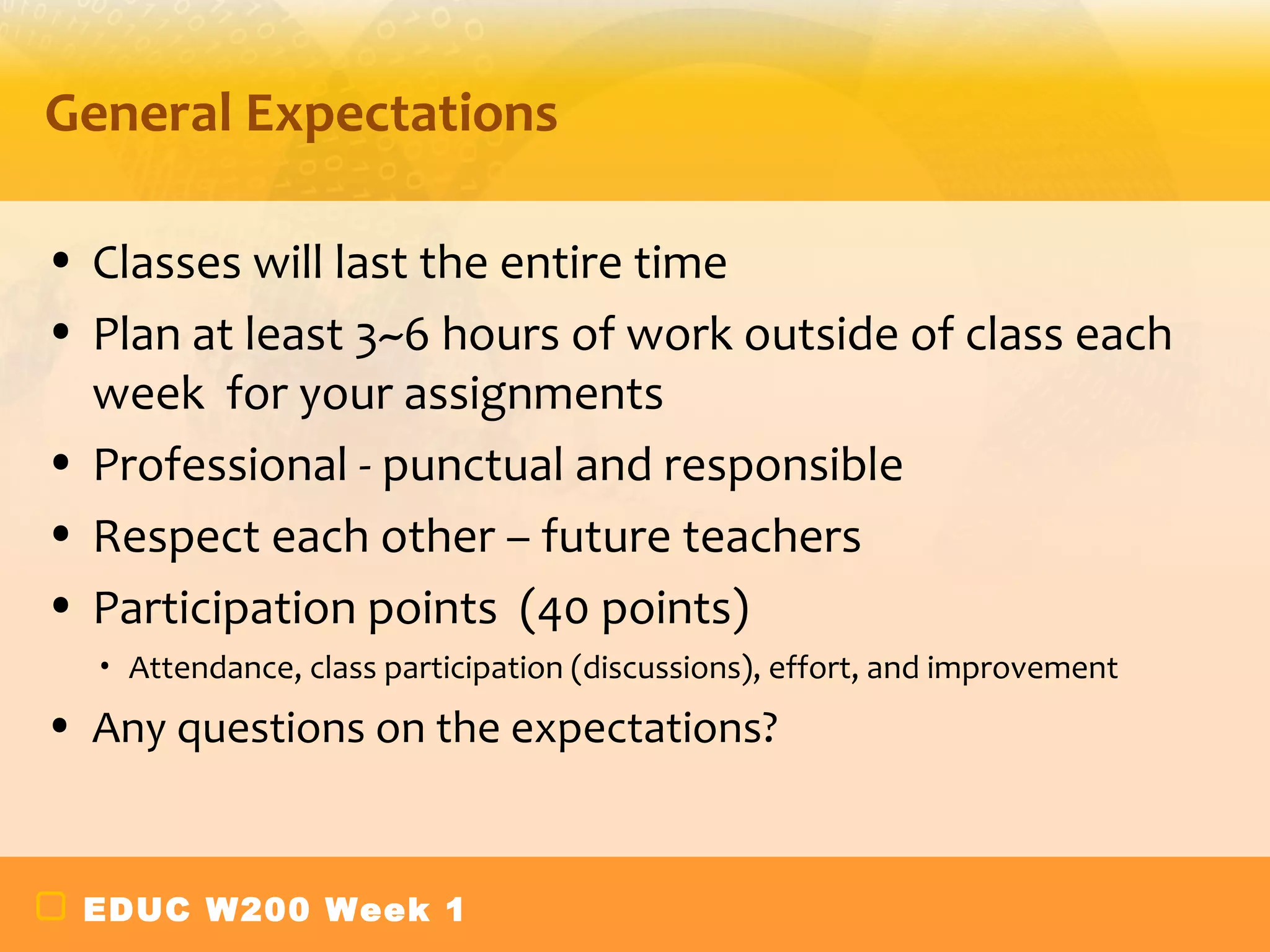General Expectations

• Classes will last the entire time
• Plan at least 3~6 hours of work outside of class each
  week for your assignments
• Professional - punctual and responsible
• Respect each other – future teachers
• Participation points (40 points)
  •   Attendance, class participation (discussions), effort, and improvement
• Any questions on the expectations?


 EDUC W200 Week 1
 