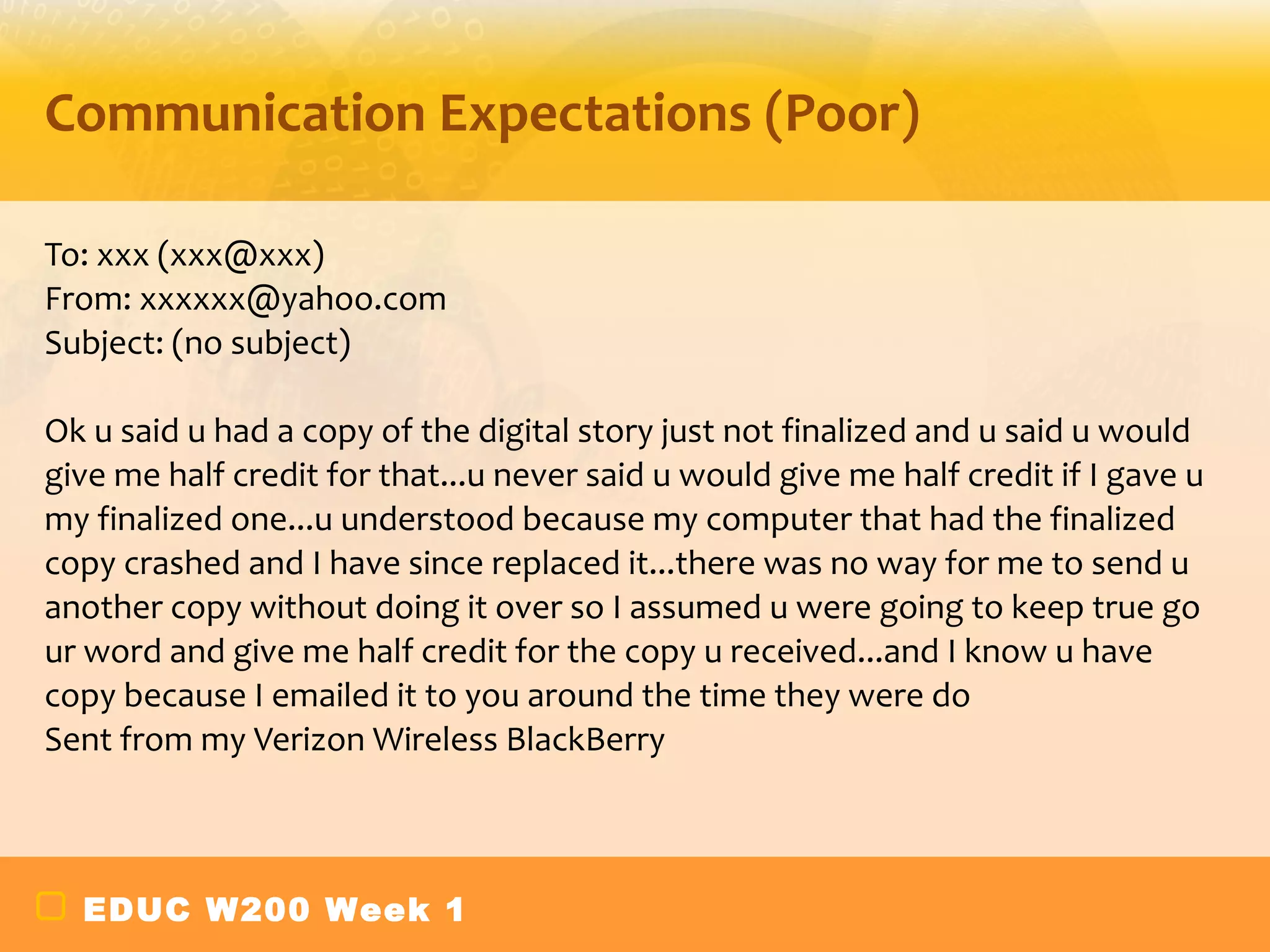 Communication Expectations (Poor)

To: xxx (xxx@xxx)
From: xxxxxx@yahoo.com
Subject: (no subject)

Ok u said u had a copy of the digital story just not finalized and u said u would
give me half credit for that...u never said u would give me half credit if I gave u
my finalized one...u understood because my computer that had the finalized
copy crashed and I have since replaced it...there was no way for me to send u
another copy without doing it over so I assumed u were going to keep true go
ur word and give me half credit for the copy u received...and I know u have
copy because I emailed it to you around the time they were do
Sent from my Verizon Wireless BlackBerry



  EDUC W200 Week 1
 