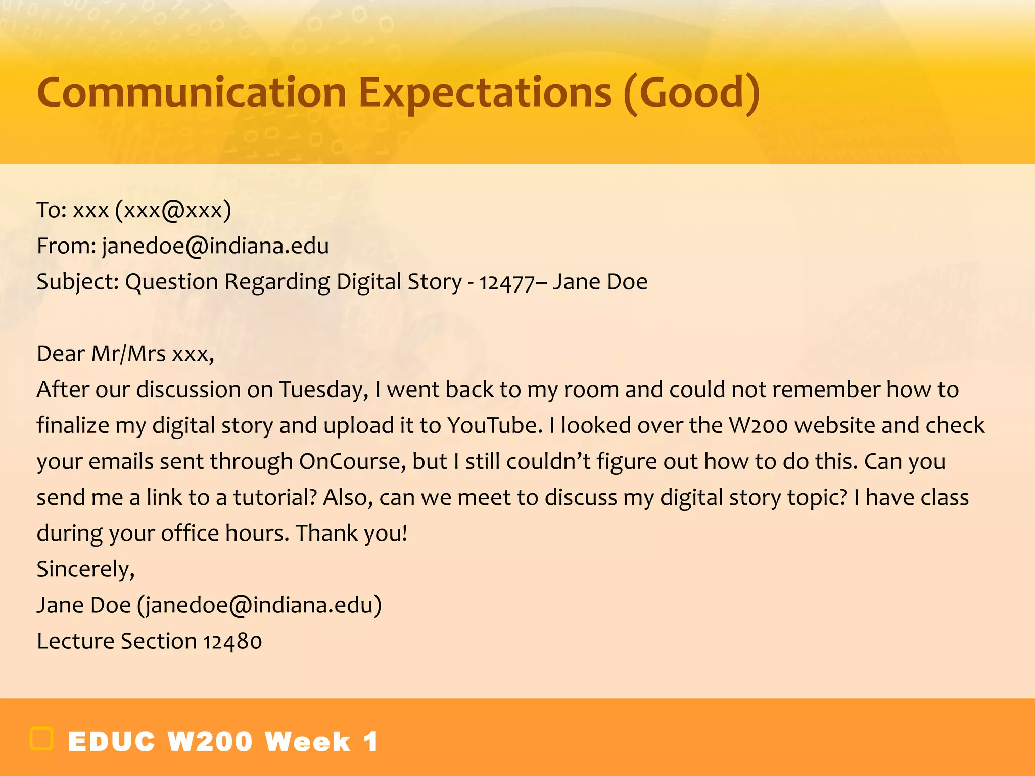 Communication Expectations (Good)

To: xxx (xxx@xxx)
From: janedoe@indiana.edu
Subject: Question Regarding Digital Story - 12477– Jane Doe

Dear Mr/Mrs xxx,
After our discussion on Tuesday, I went back to my room and could not remember how to
finalize my digital story and upload it to YouTube. I looked over the W200 website and check
your emails sent through OnCourse, but I still couldn’t figure out how to do this. Can you
send me a link to a tutorial? Also, can we meet to discuss my digital story topic? I have class
during your office hours. Thank you!
Sincerely,
Jane Doe (janedoe@indiana.edu)
Lecture Section 12480



   EDUC W200 Week 1
 
