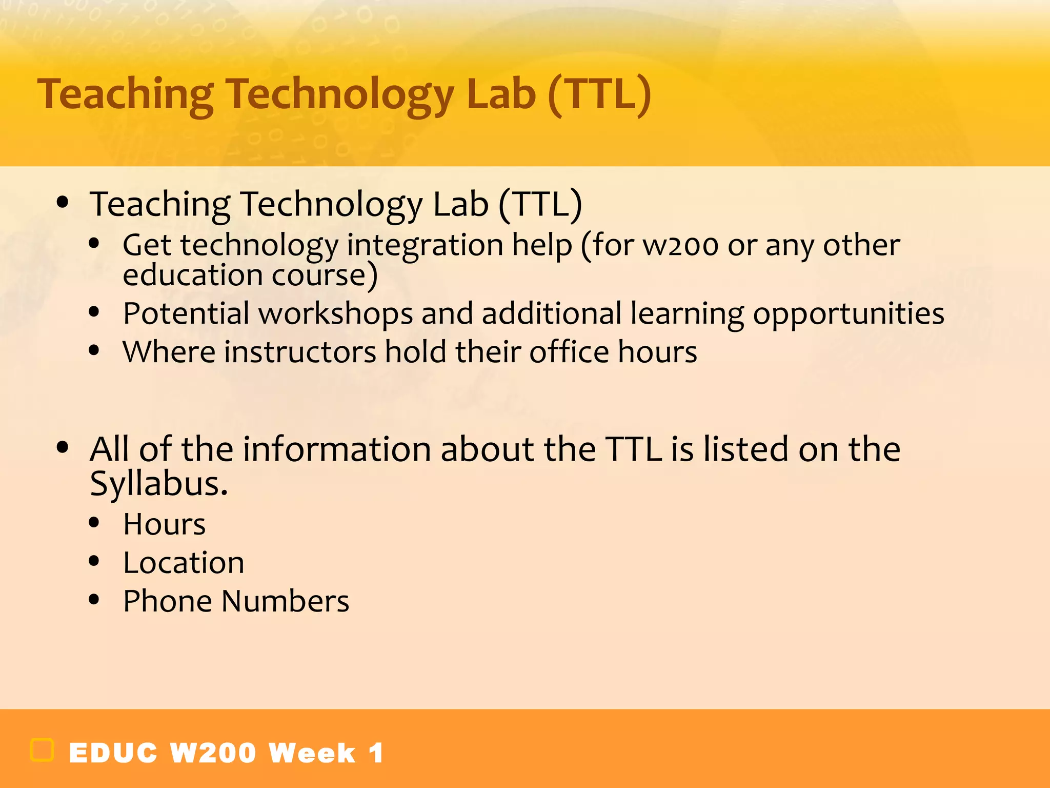 Teaching Technology Lab (TTL)

• Teaching Technology Lab (TTL)
  • Get technology integration help (for w200 or any other
    education course)
  • Potential workshops and additional learning opportunities
  • Where instructors hold their office hours

• All of the information about the TTL is listed on the
  Syllabus.
  • Hours
  • Location
  • Phone Numbers



 EDUC W200 Week 1
 