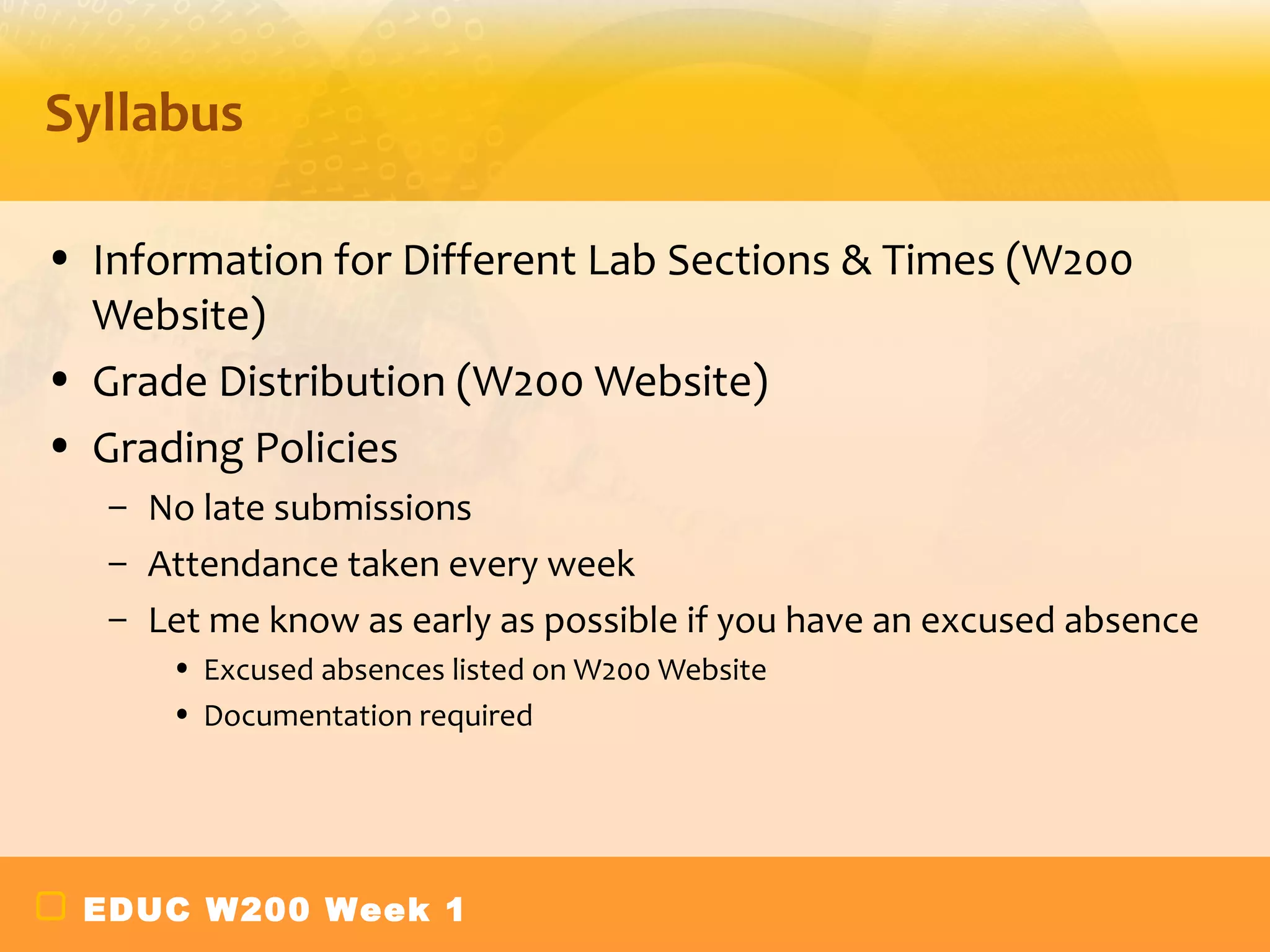 Syllabus

• Information for Different Lab Sections & Times (W200
  Website)
• Grade Distribution (W200 Website)
• Grading Policies
   – No late submissions
   – Attendance taken every week
   – Let me know as early as possible if you have an excused absence
      • Excused absences listed on W200 Website
      • Documentation required




 EDUC W200 Week 1
 