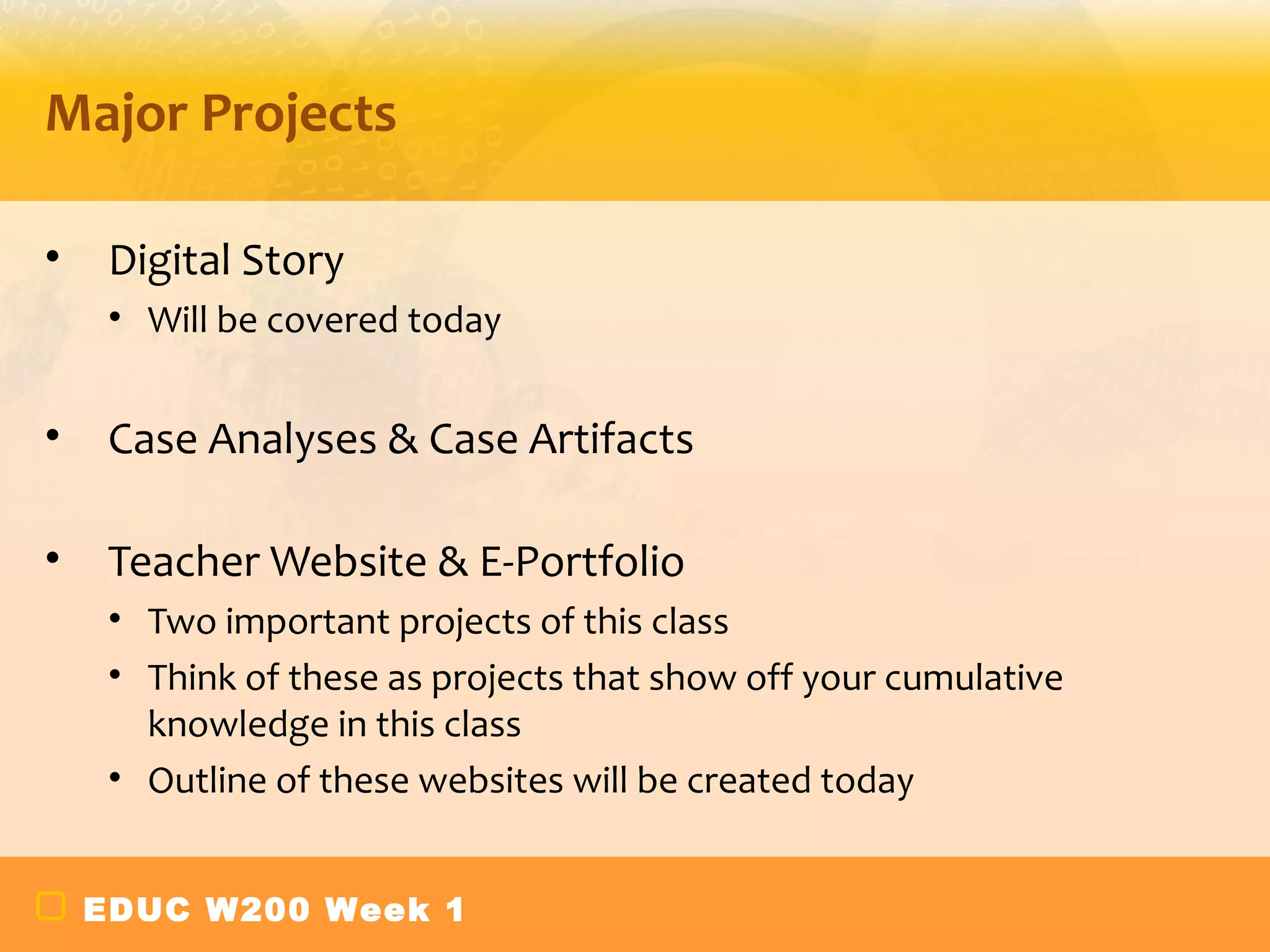 Major Projects

•    Digital Story
     • Will be covered today


•    Case Analyses & Case Artifacts

•    Teacher Website & E-Portfolio
     • Two important projects of this class
     • Think of these as projects that show off your cumulative
       knowledge in this class
     • Outline of these websites will be created today


    EDUC W200 Week 1
 