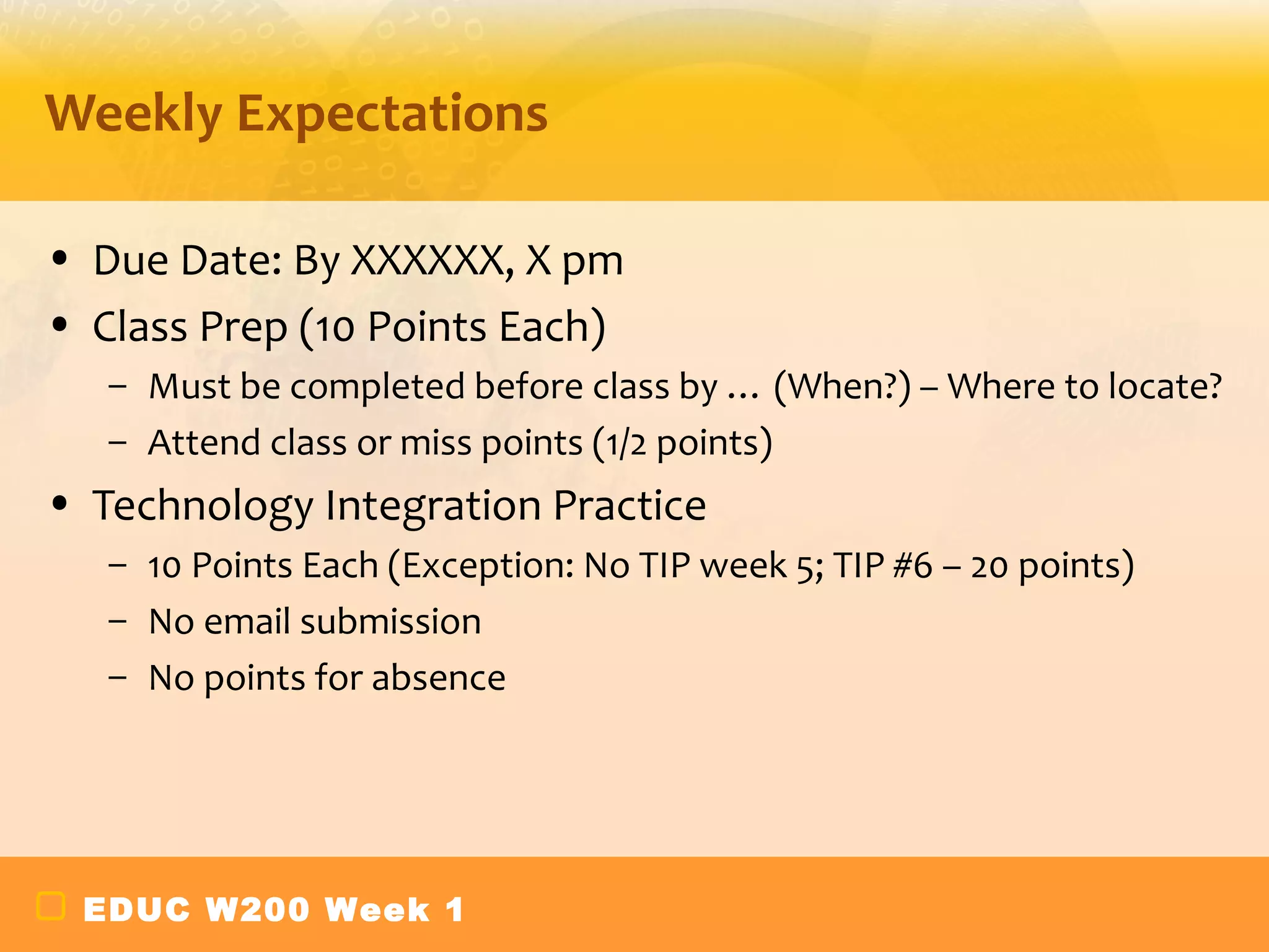 Weekly Expectations

• Due Date: By XXXXXX, X pm
• Class Prep (10 Points Each)
   – Must be completed before class by … (When?) – Where to locate?
   – Attend class or miss points (1/2 points)
• Technology Integration Practice
   – 10 Points Each (Exception: No TIP week 5; TIP #6 – 20 points)
   – No email submission
   – No points for absence




 EDUC W200 Week 1
 