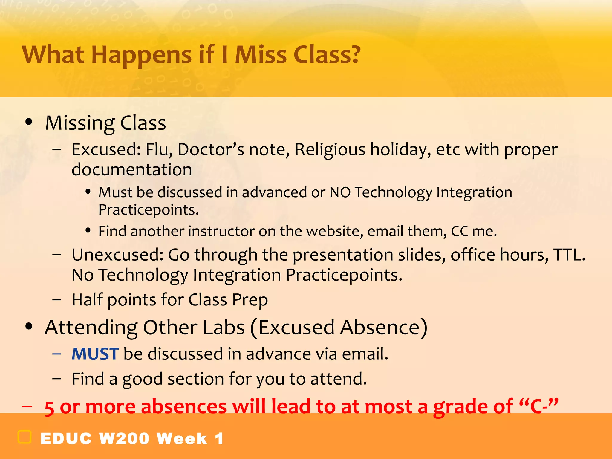 What Happens if I Miss Class?

• Missing Class
   – Excused: Flu, Doctor’s note, Religious holiday, etc with proper
     documentation
      • Must be discussed in advanced or NO Technology Integration
        Practicepoints.
      • Find another instructor on the website, email them, CC me.
   – Unexcused: Go through the presentation slides, office hours, TTL.
     No Technology Integration Practicepoints.
   – Half points for Class Prep
• Attending Other Labs (Excused Absence)
   – MUST be discussed in advance via email.
   – Find a good section for you to attend.
– 5 or more absences will lead to at most a grade of “C-”
 EDUC W200 Week 1
 